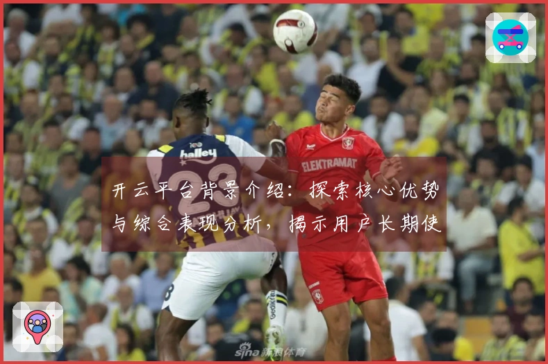 开云平台背景介绍：探索核心优势与综合表现分析，揭示用户长期使用体验的关键因素