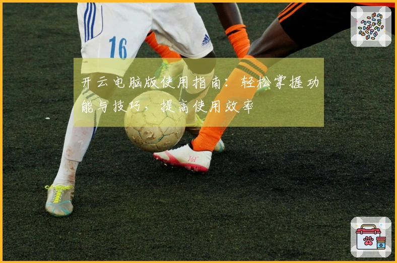 开云电脑版使用指南：轻松掌握功能与技巧，提高使用效率