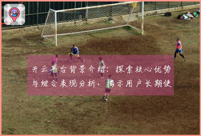 开云平台背景介绍：探索核心优势与综合表现分析，揭示用户长期使用体验的关键因素